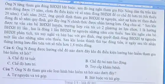 Ông N từng tham gia đóng BHXH bắt buộc, sau đó ông nghi tham gia Hội Nông dân thị trắn khi
mới đóng được 15 nǎm, chưa đủ điều kiện về số nǎm đóng BHXH để có chế độ hưu trí (tối thiếu
20 nǎm). Cuối nǎm 2022, ông quyết định tham gia BHXH tự nguyện, nhờ sự kiên trì theo đuổi
đóng đủ số nǎm quy định, giờ đây ông N chính thức được nhận lương hưu Ông chia sẻ:Sau khi
được tư vấn cán bộ BHXH huyện, trường hợp của tôi có 2 phương án lựa chọn, 1 là hướng
BHXH 01 lần , hai là đóng 1 lần BHXH tự nguyện những nǎm còn thiếu. Sau khi nghe cán bộ
BHXH phân tích, tôi suy nghĩ và bàn bạc với gia đình ông quyết định đóng BHXH tự nguyện
một lần cho những nǎm còn thiếu. Sau khi hoàn thành thủ tục đóng tiền, ít ngày sau tôi nhận
tháng lương hưu đầu tiên với số tiền hơn 1,8 triệu đồng.
Câu 6: Ông N đang được hưởng chế độ nào dưới đây khi đủ điều kiện hưởng bảo hiểm tham gia
bảo hiểm xã hội?
A. Chế độ từ tuất.
B. Chế độ tai nạn lao động.
C. Chế độ hưu trí
D. Trợ cấp khám bệnh
Câu 7: Ông N đã tham gia các loại hình bảo hiểm xã hội nào dưới đây?
A. Tự nguyện và trả góp.
B. Bắt buộc và trả góp.