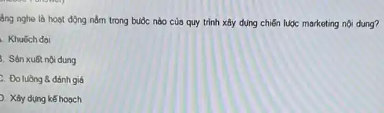 ẩng nghe là hoạt động nằm trong buộc nào của quy trình xây dựng chiến lược marketing nội dung?
. Khuếch đại
3. Sản xuất nội dung
C. Đo luồng 8 đánh giá
. Xây dụng kế hoạch