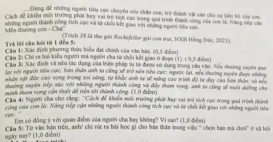 __
...Đừng để những người tiêu cực chuyền níu chân con, trở thành vật cân cho sự tiến bộ của con.
Cách đê
khiến môi trường phát huy vai trò tích cực trong quá trình thành công của con là: Nǎng tiếp cận
những người thành công tích cực và từ chối kết giao với những người tiêu cực.
Mến thương con - Cha"
(Trích 38 lá thư gửi Rockefeller gửi con trai, NXB Hồng Đức , 2023).
Trả lời câu hỏi từ 1 đến 5:
Câu 1: Xác định phương thức biểu đạt chính của vǎn bản (0,5 điểm)
Câu 2: Chỉ ra hai kiểu người mà người cha từ chối kết giao ở đoạn (1). (0,5 điểm)
Câu 3: Xác định và nêu tác dụng của biện pháp tu từ được sử dụng trong câu vǎn: Nếu thường xuyên qua
lại với người tiêu cực, bàn thân anh ta cũng sẽ trở nên tiêu cực; ngược lại, nếu thường xuyên được những
nhân vật đức cao vọng trọng soi sáng.tự khǎc anh ta sẽ nâng cao trình độ tư duy của bản thân, và nếu
thường xuyên tiếp xúc với những người thành công và đẩy tham vọng, anh ta cũng sẽ nuôi dương cho
mình tham vọng cần thiết để tiến tới thành công. (1.0 điểm)
Câu 4: Người cha cho rằng: "Cách để khiến môi trường phải huy vai trò tích cực trong quá trình thành
công của con là : Nǎng tiếp cận những người thành công tích cực và từ chối kết giao với những người tiêu
cực.
Em có đồng ý với quan điểm của người cha hay không?Vì sao? (1,0 điểm)
Câu 5: Từ vǎn bản trên, anh/ chị rút ra bài học gì cho bản thân trong việc " chọn bạn mà chơi" ở xã hội
ngày nay? (1,0 điểm)
đoạn trích: