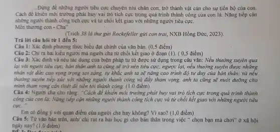 __ Đừng đề những người tiêu cực chuyên níu chân con, trở thành vật càn cho sự tiến bộ của con.
Cách để khiến môi trường phát huy vai trò tích cực trong quá trình thành công của con là: Nǎng tiếp cận
những người thành công tích cực và từ chối kết giao với những người tiêu cực.
Mến thương con -Cha"
(Trích 38 lá thu gửi Rockefeller gửi con trai, NXB Hồng Đức , 2023).
Trả lời câu hỏi từ 1 đến 5:
Câu 1: Xác định phương thức biểu đạt chính của vǎn bản (0,5 điểm)
Câu 2: Chỉ ra hai kiểu người mà người cha từ chối kết giao ở đoạn (1). ( 0,5 điểm)
Câu 3: Xác định và nêu tác dụng của biện pháp tu từ được sử dụng trong câu vǎn: Nếu thường xuyên qua
lại với người tiêu cực, bản thân anh ta cũng sẽ trở nên tiêu cực; ngược lại, nếu thường xuyên được những
nhân vật đức cao vọng trọng soi sáng,tự khắc anh ta sẽ nâng cao trình độ tư duy của bản thân; và nếu
thường xuyên tiếp xúc với những người thành công và đầy tham vọng, anh ta cũng sẽ nuôi dưỡng cho
mình tham vọng cần thiết để tiến tới thành công. (1.0 điểm)
Câu 4: Người cha cho rằng: "Cách đẻ khiến môi trường phải huy vai trò tích cực trong quá trình thành
cóng của con là.Nǎng tiếp cận những người thành công tích cực và từ chối kết giao với những người tiêu
cuc.
Em có đồng ý với quan điểm của người cha hay không?Vì sao? (1,0 điểm)
Câu 5: Từ vǎn bản trên, anh/ chị rút ra bài học gì cho bản thân trong việc " chọn bạn mà chơi" ở xã hội
ngày nay? (1,0 điểm)