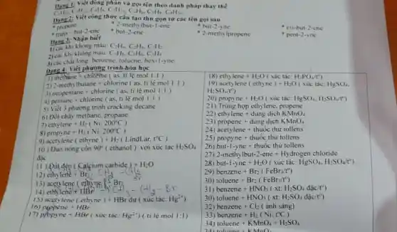 đông phân và gọi tên theo danh pháp thay the
C_(4)H_(10),C_(5)H_(12),C_(5)H_(8),C_(5)H_(10),C_(4)H_(6),C_(5)H_(8),C_(8)H_(10)
Dạng2: Viết công thức cấu tạo thu gọn từ các tên gọi sau
- 2-methylbut-1-ene
- propene
- but-2-yne
- trans-but-2-ene - but-2-ene
- 2-methylpropene
Dạng 3: Nhận biết
khi không màu: C_(2)H_(6),C_(2)H_(4),C_(2)H_(2)
2) các khi không màu: C_(3)H_(8),C_(3)H_(6),C_(3)H_(4)
3) các chất lòng benzene, toluene, hex -1-yne
Dạng 4: Viết phương trình hóa học
1) methane + chlorine ( as, ti lệ mol 1:1)
18 ethylene+H_(2)O(xacute (a)ctacute (a)c:H_(3)PO_(4)/t^circ )
2) 2-methylbutane chlorine ( as. ti lệ mol 1:1)
etylene(ethyne)+H_(2)O(xic tacute (a)c:HgSO_(4)
H_(2)SO_(4)/t^circ )
3) neopentane chlorine ( as. ti lệ mol 1:1)
4) pentane + chlorine ( as. ti lệ mol 1:1)
20) propyne+H_(2)O(xacute (u)ctacute (a)c:HgSO_(4),H_(2)SO_(4)/t^circ )
5) Viết 3 phương trình cracking decane
21) Tring hop ethylene, propene
22) ethylene+dungdunderset (.)(i)chKMnO_(4)
6) Đốt cháy methane propane.
23 propene+dungdunderset (.)(i)chKMnO_(4)
ethylene+H_(2)(Ni,200^circ C)
24) acetylene+thuacute (hat (o))cthur tollens
8) propyne+H_(2)(Ni,200^circ C)
25) propyne+thuacute (o)cthacute (u)rtollens
9) acetylene(ethyne)+H_(2)(LindLar,t^circ C
26 but-1-yne+thuacute (o)cthacute (u)rtollens
10) Đun nóng cồn 90^circ  ( ethanol ) với xúc tác H_(2)SO_(4)
đǎc
27) 2-methylbut-2-ene+Hydrogen chloride
II ) Dất đèn ( Calcium carbide) +H_(2)O
28) but-l-yne+H_(2)O(xacute (u)ctacute (a)c:HgSO_(4),H_(2)SO_(4)/t^circ )
12 ethylene+Br_(2)1CH_(2)-(+)
29) benzene+Br_(2)(FeBr_(3)/t^circ )
30) toluene+Br_(2)(FeBr_(3)/t^circ )
13)
31) benzene+HNO_(3)(xt:H_(2)SO_(4)dunderset (.)(hat (a))c/t^0)
15 acetylene(ethyne)+HBrdu(xictacute (a)c:Hg^2+)
16) PEpene+HBr
30 toluene+HNO_(3)(xt:H_(2)SO_(4)dunderset (.)(a)c/t^0)
32) benzene+Cl_(2)(acute (a)nh sacute (a)ng)
17) propyne +HBr ( xúc tác: Hg^2+ ) ( tỉ lệ mol 1:1)
33) benzene+H_(2)(Ni,t^circ C)
34) toluene+KMnO_(4)+H_(2)SO_(4)
 
cis-but-2-ene