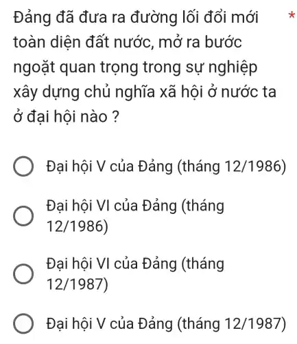 Đảng đã đưa ra đường lối đổi mới
toàn diện đất nước . mở ra bước
ngoặt quan trọng trong sự nghiệp
xây dựng chủ nghĩa xã hội ở nước ta
ở đại hội nào ?
Đại hội V của Đảng (tháng 12/1986
Đại hội VI của Đảng | (tháng
12/1986)
Đại hội VI của Đảng (tháng
12/1987
Đại hội V của Đảng (tháng 12/1987)