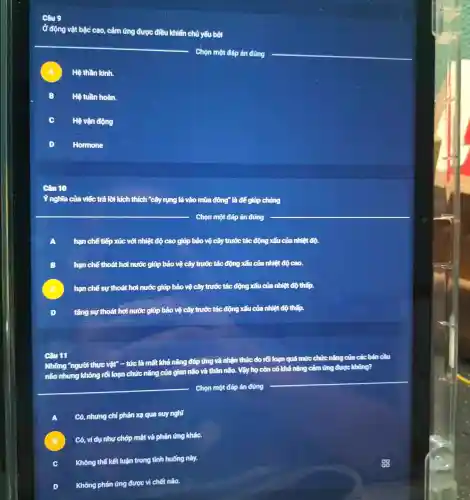 Ở động vật bậc cao, cảm ứng được điều khiển chủ yếu bởi
__
Chọn một đáp án đúng
__
A Hệ thần kinh.
B Hệ tuần hoàn.
C Hệ vận động
D Homone
lời kích thích "cây rung lá vào mùa đồng" là để giúp chứng
Chọn một đáp án đúng
A hạn chế tiếp xúc với nhiệt độ cao giúp bảo vệ cây trước tác động xếu của nhiệt độ.
B hạn chế thoát hơ nước giúp bảo vệ cây trước tác động xấu của nhiệt độ
C hạn chế sự thoát hơi nước giúp bảo vệ cây trước tác động xấu của nhiệt độ thấp.
tǎng sự thoát hơi nước giúp bảo vệ cây trước tác động xấu của nhiệt độ thấp.
Câu 11
Những "người thực vật - tức là mất khả nǎng đấp ứng và nhận thức do rối loạn quá mức chức nǎng của cácbân cầu
não nhung không rối loạn chức nǎng của gian não và thân não. Vậy họ còn có khả nǎng cảm ứng được không?
__
Chọn một đáp án đúng
A
Có, nhung chi phản xe qua suy nghĩ
B
Có, vídu như chóp mất và phản ứng khác.
C
Không thể kết luận trong tình huống này.
D
Không phản ứng được vi chết não.