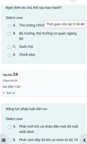 Nghị định do chủ thể nào ban hành?
Select one:
A. Thủ tướng Chính
Thời gian còn lại 0:34:48
B. Bộ trưởng , thủ trưởng cơ quan ngang
Bộ
C. Quốc hôi
D. Chính phủ
Câu hỏi 24
Nǎng lực pháp luật dân sự:
Select one:
A. Phát sinh khi cá nhân đến một đô tuổi
nhất định
D B. Phát sinh đầy đủ khi cá nhân từ đủ 18