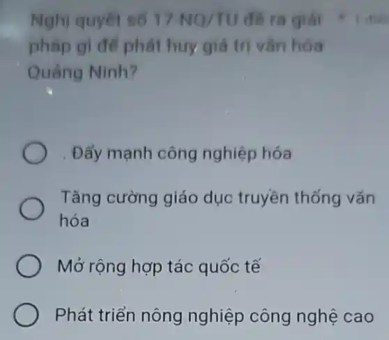 Nghị quyết số 17-NQ/TU
pháp gì để phát huy giá trị vǎn hóa
Quảng Ninh?
. Đẩy mạnh công nghiệp hóa
Tǎng cường giáo dục truyền thống vǎn
hóa
Mở rộng hợp tác quốc tế
Phát triển nông nghiệp công nghệ cao
đề ra giải I did