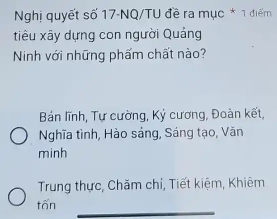 Nghị quyết số 17-NQ/TU
tiêu xây dựng con người Quảng
Ninh với những phẩm chất nào?
Bản lĩnh, Tự cường, Kỷ cương . Đoàn kết,
Nghĩa tình, Hào sảng, Sáng tạo . Vǎn
minh
Trung thực . Chǎm chỉ, Tiết kiệm, Khiêm
tốn
đề ra mục 1 điểm