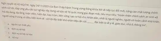 Nghị quyết số 42-NQ/TW ngày 24/11/2023 của Ban Chấp hành Trung ương Đảng khóa XIII về tiếp tục đổi mới, nâng cao chất lượng chính
sách xã hội, đáp ứng yêu cầu sự nghiệp xây dựng và bảo vệ Tổ quốc trong giai đoạn mới, nêu mục tiêu: "Hoàn thiện chính sách an sinh xã
hội đa dạng, đa tầng, toàn diện, hiện đại, bao trùm, bền vững; tạo cơ hội cho Nhân dân, nhất là người nghèo, người có hoàn cảnh khó khǎn,
người sống ở vùng có điều kiện kinh tế - xã hội đặc biệt khó khǎn tiếp cận các __ đặc biệt là về y tế, giáo dục, nhà ở, thông tin".
a. nguồn lực thiết yếu
b. dịch vụ xã hội
c. dịch vụ xã hội cơ bản
d. hồ trợ