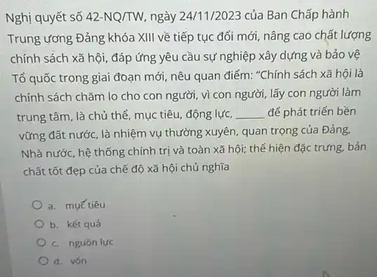 Nghị quyết số 42-NQ/TW ngày 24/1/2023 của Ban Chấp hành
Trung ương Đảng khóa XIII về tiếp tục đổi mới, nâng cao chất lượng
chính sách xã hội , đáp ứng yêu cầu sự nghiệp xây dựng và bảo vệ
Tổ quốc trong giai đoạn mới, nêu quan điểm: "Chính sách xã hội là
chính sách chǎm lo cho con người, vì con người, lấy con người làm
trung tâm, là chủ thể, mục tiêu, động lực. __ để phát triển bền
vững đất nước, là nhiệm vụ thường xuyên,quan trọng của Đảng.
Nhà nước, hệ thống chính trị và toàn xã hội; thể hiện đặc trưng, bản
chất tốt đẹp của chế độ xã hội chủ nghĩa
a. muếtiêu
b. kết quả
c. nguồn lực
d. vốn