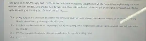 Nghị quyết số 43-NQ/TW ngày 24/11/2023 của Ban Chấp hành Trung ương Đảng khóa XIII về tiếp tục phát huy truyền thông, sức mạnh
đại đoàn kết toàn dân tộc, xây dựng đất nước ta ngày càng phòn vinh, hành phúc, nhiệm vụ, giải pháp về phát huy dân chủ xã hội chủ
nghĩa, tiềm nǎng và sức sáng tạo của Nhân dân đặt ra __
a. ['] Xây dung co chế, chính sách để phát huy mọi tiềm nǎng, nguồn lực và sức sáng tạo của Nhân dân; phát huy vai trò chủ the uitrung
tâm của Nhân dân trong xây dựng và bảo vệ Tố quốc
b. [...] Phát huy dân chủ đi đôi với tǎng cường kỳ luật, kỳ cương trong xã hội; tǎng cường đồng thuận xã hội gần với đề cao ý thức trách nhiệm
của công dân
c. [*1 Phát huy quyền làm chủ của Nhân dân trên tắt các các tinh vực của đời sống xã hội