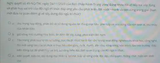 Nghị quyết số 45-NQ/TW ngày 24/11 /2023 của Ban Chấp hành Trung ương Đảng khóa XIII về tiếp tục xây dựng
và phát huy vai trò của đội ngũ trí thức đáp ứng yêu cầu phát triển đất nước nhanh và bền vững trong giai đoan
mới đưa ra quan điểm gì về xây dựng đội ngũ trí thức?
a. chú trọng huy động, phân bổ và sử dụng nguồn lực đúng mục tiêu , phù hợp với khả nǎng của nền kinh tế, thu nhập
của Nhân dân
b. giữ vững môi trường hòa bình ổn định để xây dựng, phát triển đất nước
c. Tôn trọng phát huy tự do tư tưởng, học thuật thực hành dân chủ trong hoạt động nghiên cứu khoa học, công nghệ,
đối mới sáng tạo của trí thức vì mục tiêu dân giàu, nước mạnh dân chủ, công bằng, vǎn minh;tạo môi trường.điều
kiện động lực đê phát huy vai trò , sự cống hiến đặc biệt quan trọng của đội ngũ trí thức.
d. kiên quyết kiên trì, tận dụng mọi thời cơ lợi thế, bảo vệ vững chắc độc lập chủ quyền, thống nhất, toàn vẹn lãnh
thổ