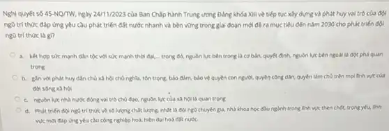 Nghị quyết số 45-NQ/TW, ngày 24/1/2023 của Ban Chấp hành Trung ương Đảng khóa XIII về tiếp tục xây dựng và phát huy vai trò của đội
ngũ trí thức đáp ứng yêu cầu phát triển đất nước nhanh và bền vững trong giai đoạn mới đề ra mục tiêu đến nǎm 2030 cho phát triến đội
ngũ trí thức là gì?
a. kết hợp sức mạnh dân tộc với sức mạnh thời đại,trong đó, nguồn lực bên trong là cơ bản, quyết định, nguồn lực bên ngoài là đột phá quan
trọng
b. gán với phát huy dân chủ xã hội chủ nghĩa, tôn trọng, bảo đảm, bảo vệ quyền con người,quyền công dân, quyền làm chủ trên mọi tinh vực của
đời sống xã hội
c. nguòn lực nhà nước đóng vai trò chủ đạo, nguồn lực của xã hội là quan trọng
d. Phát triến độ ng0 trí thức về số lượng chất lượng.nhất là độingo chuyên gia, nhà khoa học đầu ngành trong linh vực then chốt.trọng yếu, linh
vực mới đáp ứng yêu cầu công nghiệp hoá, hiện đại hoá đất nước.