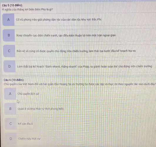 Ý nghĩa của thẳng lợi Điện Biên Phủ là gì?
A
Cõ vũ phong trào giải phóng dân tộc của các dân tộc khu vực Bắc Phi
B
Xoay chuyến cục diện chiến tranh, tạo điều kiện thuận lợi trên mặt trận ngoại giao
C
Bảo vệ và củng cố được quyền chủ động trên chiến trường,làm thất bại bước đầu kế hoạch Na-va
D
Làm thất bại kế hoạch "đánh nhanh, thǎng nhanh" của Pháp, ta giành hoàn toàn thế chủ động trên chiến trường
Câu 6 (10 điếm):
Chủ quyền của Việt Nam đối với hai quần đảo Hoàng Sa và Trường Sa được xác lập và thực thì theo nguyên tắc nào dưới đây?
A Chủ quyền lịch sử
B
Quản li và khai thác từ thời phong kiến
C Kế cận địa lí
D
Chiếm hữu thật sự