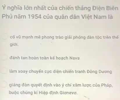 Ý nghĩa lớn nhất của chiến thẳng Điện Biên
Phủ nǎm 1954 của quân dân Việt Nam là
có vũ mạnh mê phong trào giải phóng dân tộc trên thế
gioi.
đánh tan hoàn toàn kế hoạch Nava
làm xoay chuyển cục diện chiến tranh Đông Dưong
giảng đòn quyết định vào ý chí xâm lược của Pháp,
buộc chúng kí Hiệp định Gionevo.