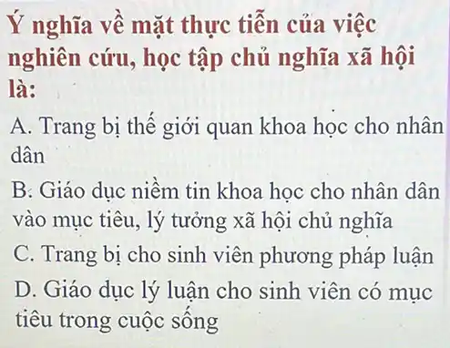 Ý nghĩa về mặt thực tiễn của việc
nghiên cứu, học tập chủ nghĩa xã hội
là:
A. Trang bị thế giới quan khoa học cho nhân
dân
B: Giáo dục niềm tin khoa học cho nhân dân
vào mục tiêu, lý tưởng xã hội chủ nghĩa
C. Trang bị cho sinh viên phương pháp luận
D. Giáo dục lý luận cho sinh viên có muc
tiêu trong cuộc sông