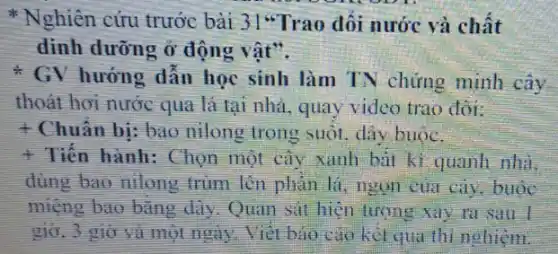 Nghiên cứu trước bài 31"Trao đối nước và chất
dinh dưỡng ở động vật".
* GV hướng dẫn học sinh làm TN chứng minh cây
thoát hơi nước qua lá tại nhà, quay video trao đôi:
t Chuẩn bị: bao nilong trong suốt. dây buoc.
+ Tiến hành: Chọn một cây xanh bàt kì quanh nhà.
dùng bao nilong trùm lèn phản lí ngọn của cây, buộc
miệng bao bǎng dây Quan sat hiện tương Xily ra sau
giờ. 3 giờ và một ngày. Viết bán cao kel qua thi nghiệm.