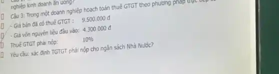 nghiệp kinh doanh ǎn uong?
Câu 3: Trong một doanh nghiệp hoạch toán thuế GTGT theo phương phap
/- Giá bán đã có thuế GTGT : 9.500.000d
[ - Giá vốn nguyên liệu đâu vào: 4.300.000d
Thuế GTGT phải nộp:	10% 
[ Yêu cầu: xác định TGTGT phải nộp cho ngân sách Nhà Nước?