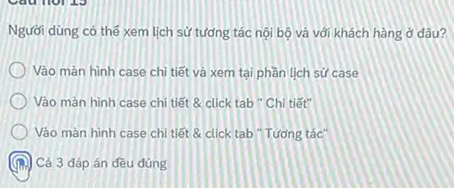 Người dùng có thế xem lịch sử tương tác nội bộ và với khách hàng ở đâu?
Vào màn hình case chỉ tiết và xem tại phần lịch sử case
Vào màn hình case chi tiết & click tab " Chi tiết"
Vảo màn hình case chi tiết 8 click tab "Tương tác"
Cả 3 đáp án đều đúng