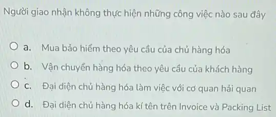 Người giao nhận không thực hiện những công việc nào sau đây
a. Mua bảo hiểm theo yêu cầu của chủ hàng hóa
b. Vận chuyển hàng hóa theo yêu cầu của khách hàng
C. Đại diện chủ hàng hóa làm việc với cơ quan hải quan
d. Đại diện chủ hàng hóa kí tên trên Invoice và Packing List