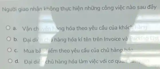 Người giao nhận không thực hiện những công việc nào sau đây
a. Vận ch vền h lng hóa theo yêu cầu của khác' hàng
b. Đại dié chàng hóa kí tên trên Invoice và Packing Lis
c. Mua bả iiểm theo yêu cầu của chủ hàng hóa
d. Đai diê chủ hàng hóa làm việc với cơ qua, taiquan