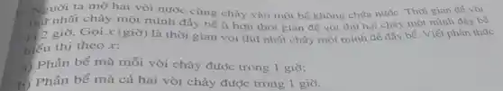 Người ta mở hai vòi nước cùng chảy vào một bể không chứa nước. Thời gian để vòi
nhất chảy một mình đầy bể ít hơn thời gian để vòi thứ hai chảy một mình đầy bể
12 giờ. Gọi x (giờ) là thời gian vòi thú nhất chảy một mình để đầy bể . Viết phân thức
biểu thị theo x:
a) Phần bể mà mỗi vòi chảy được trong 1 giờ;
h) Phần bể mà cả hai vòi chảy được trong 1 giờ.