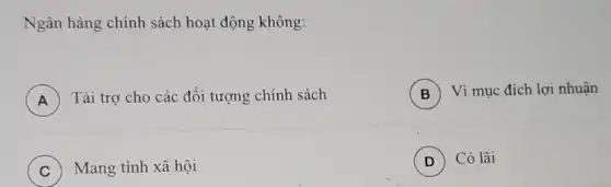 Ngân hàng chính sách hoạt động không:
A Tài trợ cho các đối tượng chính sách
A
B Vì mục đích lợi nhuận
C Mang tính xã hội
D Có lãi (D)