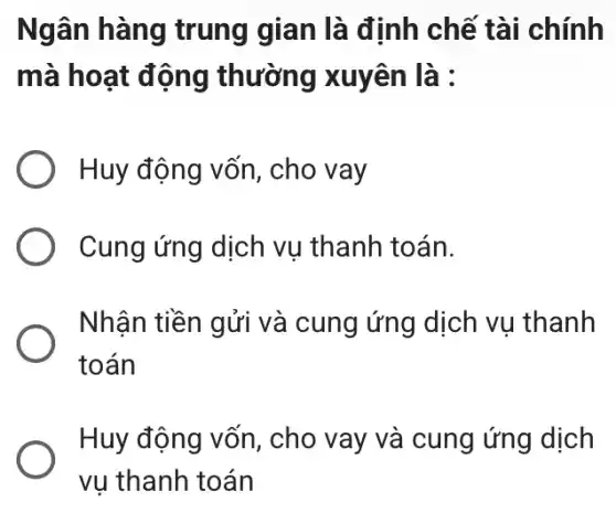 Ngân hàng trung gian là định chế tài chính
mà hoạt động thường xuyên là :
Huy động vốn , cho vay
Cung ứng dịch vu thanh toán.
Nhận tiền gửi và cung ứng dịch vụ thanh
toán
Huy động vốn , cho vay và cung ứng dịch
vụ thanh toán