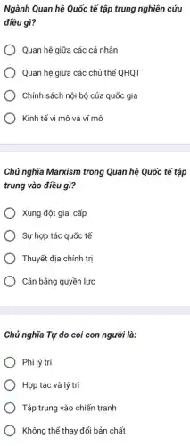 Ngành Quan hệ Quốc tế tập trung nghiên , cứu
điều gì?
Quan hệ giữa các cá nhân
Quan hệ giữa các chủ thể QHQT
Chính sách nội bộ của quốc gia
Kinh tế vi mô và vĩ mô
Chủ nghĩa Marxism trong Quan hệ Quốc tế tập
trung vào điều gì?
Xung đột giai cấp
Sự hợp tác quốc tế
Thuyết địa chính trị
Cân bằng quyền lực
Chủ nghĩa Tự do coi con người là:
) Phi lý trí
Hợp tác và lý trí
Tập trung vào chiến tranh
Không thể thay đổi bản chất