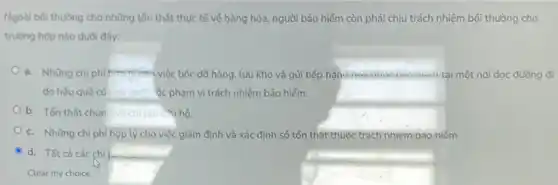 Ngoài bôi thường cho những tồn thất thực tế về hàng hóa,người bảo hiểm còn phải chịu trách nhiệm bối thường cho
trường hợp nào dưới đây:
a. Những chi phí hàng, lưu kho và gửi tiếp hàng noa qua baomen tai một nơi dọc đường đi
do hậu quả củ __ ôc phạm vi trách nhiệm bảo hiểm.
b. Tổn thất chun và chi phicsu hộ.
c. Những chi phí hợp lý cho việc giảm định và xác định số tổn thật thuộc trách nhiệm bảo hiểm
d. Tất cả các chi p.....
Clear my choice