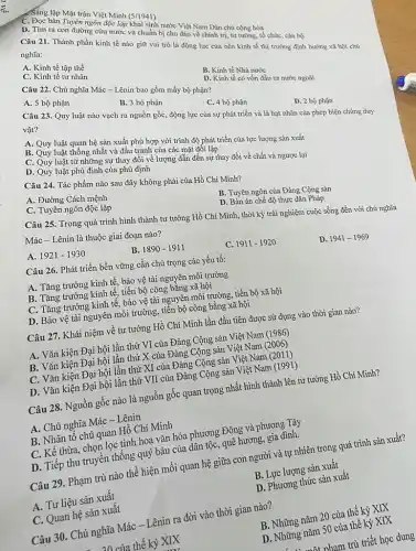 in ngondodinh (S/1941)
C. Doc bản Tuyen ngôn độc
D. Tìm ra con đường cứu nước và chuẩn bị chu đáo vàm Dân chủ
Câu 21. Thành phần kinh tế nào giữ vai trò là động lực của nền kinh tế thị trường định hướng xã hội chú
nghĩa:
A. Kinh tế tập thể
C. Kinh tế tư nhân
Câu 22. Chủ nghĩa Mác - Lênin bao gồm mấy bộ phận?
B. Kinh tế Nhà nước
A. 5 bộ phận
D.Kinh tế có vốn đầu tư nước ngoài
B. 3 bộ phận
C. 4 bộ phận
Câu 23. Quy luật nào vạch ra nguồn gốc, động lực của sự phát triển và là hạt nhân của phép biện chứng dưy
vật?
A. Quy luật quan hệ sản xuất phù hợp với trình độ phát triển của lực lượng sản xuất
D. 2 bộ phận
B.Quy luật thống nhất và đầu tranh của các mặt đối lập
C. Quy luật từ những sự thay đổi về lượng dẫn đến sự thay đổi về chất và ngược lại D. Quy luật phủ định của phủ định
Câu 24. Tác phẩm nào sau đây không phải của Hồ Chí Minh?
A. Đường Cách mệnh
C. Tuyên ngôn độc lập
B. Tuyên ngôn của Đảng Cộng sản
Mác - Lênin là thuộc giai đoạn nào?
D. Bản án chế độ thực dân Pháp
Câu 25. Trong quá trình hình thành tư tưởng Hồ Chí Minh,thời kỳ trải nghiệm cuộc sống đến với chủ nghĩa
A. 1921-1930
B. 1890-1911
D. 1941-1969
Câu 26. Phát triển bền vững cần chú trọng các yếu tố:
C. 1911-1920
A. Tǎng trưởng kinh tế, bảo vệ tài nguyên môi trường
B. Tǎng trưởng kinh tế, tiến bộ công bằng xã hội
C. Tǎng trưởng kinh tế bảo vệ tài nguyên môi trường, tiến bộ xã hội
D. Bảo vệ tài nguyên môi trường, tiền bộ công bằng xã hội
Câu 27. Khái niệm về tư tưởng Hồ Chí Minh lần đầu tiên được sử dụng vào thời gian nào?
A. Vǎn kiện Đại hội lần thứ VI của Đảng Cộng sản Việt Nam (1986)
B. Vǎn kiện Đại hội lần thứ X của Đảng Cộng sản Việt Nam
C. Vǎn kiện Đại hội lần thứ XI của Đảng Cộng sản Việt Nam (2011)
D. Vǎn kiện Đại hội lần thứ VII của Đảng Cộng sản Việt Nam (1991)
Câu 28. Nguồn gốc nào là nguồn gốc quan trọng nhất hình thành lên tư tưởng Hồ Chí Minh?
A. Chủ nghĩa Mác -Lênin
B. Nhân tố chủ quan Hồ Chí Minh
C. Kế thừa, chọn lọc tinh hoa vǎn hóa phương Đông và phương Tây
D. Tiếp thu truyền thống quý báu của dân tộc, quê hương, gia đình.
Câu 29. Phạm trù nào thể hiện mối quan hệ giữa con người và tự nhiên trong quá trình sản xuất?
A. Tư liệu sản xuất
B. Lực lượng sản xuất
C. Quan hệ sản xuất
D. Phương thức sản xuất
Câu 30. Chủ nghĩa Mác - Lênin ra đời vào thời gian nào?
20 của thế kỷ XIX
B. Những nǎm 20 của thế kỷ XIX
D. Những nǎm 50 của thế kỷ XIX
nham trù triết học dung