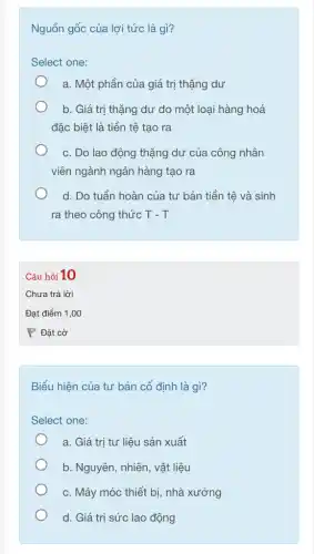 Nguồn gốc của lợi tức là gì?
Select one:
a. Một phần của giá trị thặng dư
b. Giá trị thặng dư do một loại hàng hoá
đặc biệt là tiền tệ tạo ra
c. Do lao động thặng dư của công nhân
viên ngành ngân hàng tạo ra
d. Do tuần hoàn của tư bản tiền tệ và sinh
ra theo công thức T-T
Biểu hiện của tư bản cố định là gì?
Select one:
a. Giá trị tư liệu sản xuất
b. Nguyên, nhiên, vật liệu
c. Máy móc thiết bị, nhà xưởng
d. Giá trị sức lao động