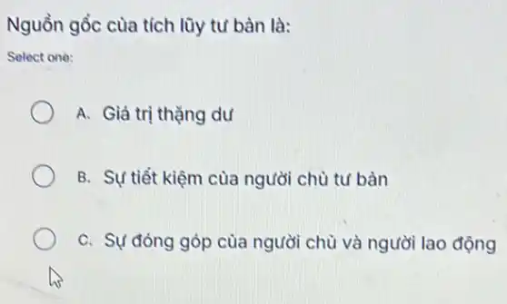 Nguồn gốc cùa tích lũy tư bàn là:
Select one:
A. Giá trị thặng dư
B. Sự tiết kiệm cùa người chù tư bàn
C. Sự đóng góp của người chù và người lao động