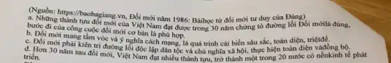 (Nguồn: https://baohagiang.vn Đổi mới nǎm 1986:Bàihọc từ đổi mới tư duy của Đảng)
a. Những thành tựu đối mới của Việt Nam đạt được trong 30 nǎm chứng tỏ đường lối Đổi mớilà đúng,
bước đi của công cuộc đổi mới cơ bản là phù hợp.
b. Đồi mới mang tầm vóc và ý nghĩa cách mạng, là quá trình cải biến sâu sắc, toàn diện, triệtđề.
c. Đồi mới phải kiên trị đường lối độc lập dân tộc và chủ nghĩa xã hội,thực hiện toàn diện vàđồng bộ.
d. Hơn 30 nǎm sau đổi mới, Việt Nam đạt nhiều thành tựu, trở thành một trong 20 nước có nềnkinh tế phát triển.