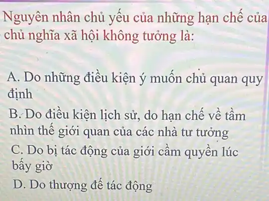 Nguyên nhân chủ yếu của những hạn chế của
chủ nghĩa xã hội không tưởng là:
A. Do những điều kiện ý muốn chủ quan quy
định
B. Do điều kiện lịch sử, do han chế về tầm
nhìn thế giới quan của các nhà tư tưởng
C. Do bi tác động của giới cầm quyền lúc
bây giờ
D. Do thượng đế tác động