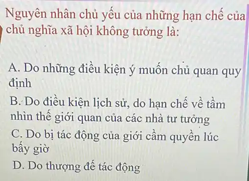 Nguyên nhân chủ yếu của những hạn chế của
i chủ nghĩa xã hội không tưởng là:
A. Do những điều kiện ý muốn chủ quan quy
định
B. Do điều kiện lịch sử, do hạn chế về tầm
nhìn thế giới quan của các nhà tư tưởng
C. Do bi tác động của giới cầm quyền lúc
bấy giờ
D. Do thượng đế tác động