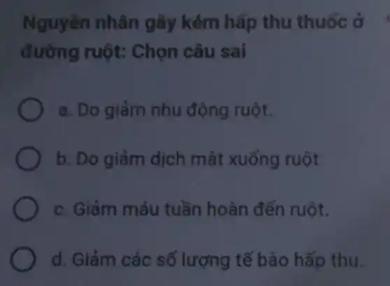 Nguyên nhân gây kém hấp thu thuốc ở
đường ruột:Chọn câu sai
a. Do giảm nhu động ruột.
b. Do giảm dịch mật xuống ruột
c. Giảm máu tuần hoàn đến ruột.
d. Giảm các số lượng tế bào hấp thu.