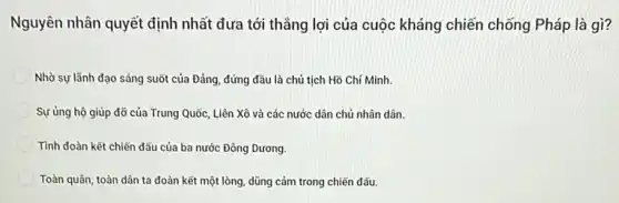 Nguyên nhân quyết định nhất đưa tới thẳng lợi của cuộc kháng chiến chống Pháp là gì?
Nhờ sự lãnh đạo sáng suốt của Đảng đứng đầu là chủ tịch Hồ Chí Minh.
Sự ủng hộ giúp đỡ của Trung Quốc Liên Xô và các nước dân chủ nhân dân.
Tình đoàn kết chiến đấu của ba nước Đông Dương.
Toàn quân, toàn dân ta đoàn kết một lòng dũng cảm trong chiến đấu.