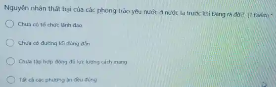 Nguyên nhân thất bại của các phong trào yêu nước ở nước ta trước khi Đảng ra đời? (1 Điểm)
Chưa có tổ chức lãnh đao
Chưa có đường lối đúng đắn
Chưa tập hợp đông đủ lực lượng cách mang
Tất cả các phương án đều đúng