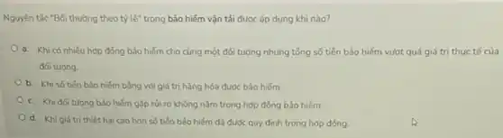 Nguyên tắc "Bối thường theo tỷ lệ" trong bảo hiếm vận tải được áp dụng khi nào?
a. Khi có nhiêu hợp đồng bảo hiểm cho cùng một đối tượng nhưng tổng số tiến bảo hiếm vượt quá giá trị thực tế của
đối tượng
b. Khi số tiến bảo hiểm bằng với giá trị hàng hóa được bảo hiếm.
c. Khi đối tượng bảo hiếm gặp rủi ro không nằm trong hợp đồng bảo hiếm.
d. Khi giá trị thiệt hại cao hơn số tiến bảo hiếm đã được quy định trong hợp đồng.