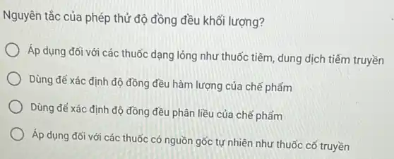 Nguyên tắc của phép thử độ đồng đều khối lượng?
Áp dụng đối với các thuốc dạng lỏng như thuốc tiêm, dung dịch tiếm truyền
Dùng để xác định độ đồng đều hàm lượng của chế phẩm
Dùng để xác định độ đồng đều phân liều của chế phẩm
Áp dụng đối với các thuốc có nguồn gốc tự nhiên như thuốc cổ truyền