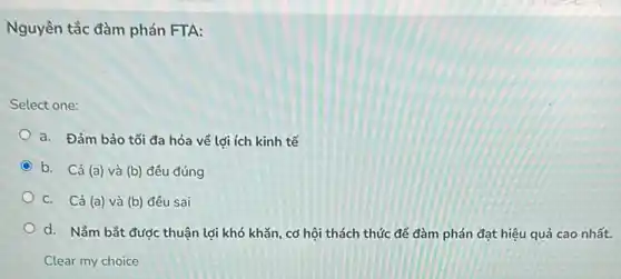 Nguyên tắc đàm phán FTA:
Select one:
a. Đảm bảo tối đa hóa về lợi ích kinh tế
b. Cả (a) và (b) đều đúng
C. Cả (a) và (b) đều sai
d. Nắm bắt được thuận lợi khó khǎn cơ hội thách thức để đàm phán đạt hiệu quả cao nhất.