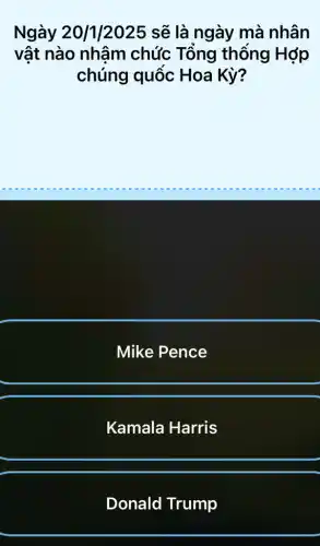 Ngày 20/1/2025 sẽ là ngày mà nhân
vật nào nhậm chức Tổng thống Hớp
chúng quốc Hoa Kỳ?
Mike Pence
Kamala Harris
Donald Trump