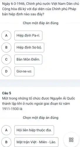 Ngày 6-3-1946 , Chính phủ nước Việt Nam Dân chủ
Cộng hòa đã ký với đại diện của Chính phủ Pháp
bản hiệp định nào sau đây?
Chọn một đáp án đúng
A Hiệp định Pa-ri.
.
B ) Hiệp định Sơ-bộ.
C )
Bàn Môn Điểm.
D D
Giơ-ne-vơ.
Câu 5
Một trong những tổ chức được Nguyễn Ái Quốc
thành lập khi ở nước ngoài giai đoạn từ nǎm
1911-1930 là
Chọn một đáp án đúng
A n
Hội liên hiệp thuộc địa.
B B
Mặt trận Việt - Miên - Lào.