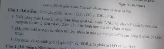 Ngày thi: 04/7/2024
Lưu ý: Đề thi gồm 4 câu. Sinh viên không được sử dụng tài liệu.
Câu 1 (4,0 điểm). Cho các phân tử sau: CO_(2);OCl_(2);IOF_(5);PBr_(3)
1. Viết công thức Lewis, công thức tổng quát Gillespie (VSEPR), cho biết kiểu lại hóa của
nguyên tử trung tâm và dự đoán cấu trúc : hình học của các phân tử trên.
2. Hãy cho biết trong các phân tử trên, phân tử nào có momen lưỡng cực bằng 0.khác 0? Giải
thích.
3. Dự đoán và so sánh giá trị góc liên kết hat (HOH) giữa phân tử H_(2)O và ion H_(3)O^+