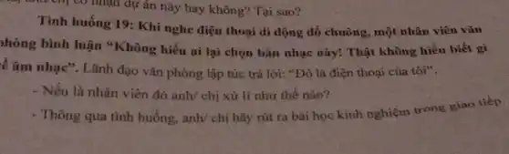 như chị có nhận dự án này hay không? Tại sao?
Tinh huống 19:Khi nghe điện thoại di động đổ chuông, một nhân viên vǎn
hòng bình luận "Không hiểu ai lại chọn bán nhạc này! Thật không hiểu biết gì
ề âm nhạc". Lãnh đạo vǎn phòng lập tức trả lời: "Đó là điện thoại của tôi".
- Nếu là nhân viên đó anh/ chị xử lí như thế nào?
- Thông qua tình huống, anh/ chị hãy rút ra bài học kinh nghiệm trong giao tiếp.