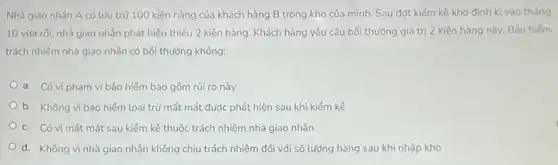 Nhà giao nhận A có lưu trữ 100 kiện hàng của khách hàng B trong kho của mình. Sau đợt kiếm kê kho định kì vào tháng
10 vừa rôi, nhà giao nhận phát hiện thiếu 2 kiện hàng. Khách hàng yêu cầu bối thường giá trị 2 kiện hàng này. Bảo hiếm
trách nhiệm nhà giao nhận có bối thường không:
a. Có vì phạm vi bảo hiểm bao gồm rủi ro này
b. Không vì bảo hiểm loại trừ mất mát được phát hiện sau khi kiếm kê
c. Có vì mất mát sau kiểm kê thuộc trách nhiệm nhà giao nhận
d. Không vì nhà giao nhận không chịu trách nhiệm đối với số lượng hàng sau khi nhập kho