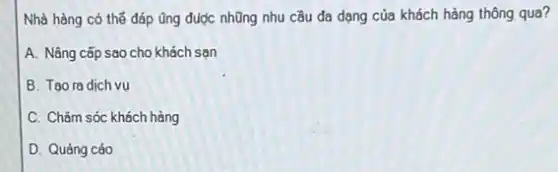 Nhà hàng có thế đáp ủng được nhũng nhu cầu đa dạng của khách hàng thông qua?
A. Nâng cấp sao cho khách san
B. Tao ra dich vụ
C. Chǎm sóc khách hàng
D. Quảng cáo