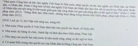 "Nhà nước Cộng hòa xã hội chủ nghĩa Việt Nam là Nhà nước pháp quyền xã hội chủ nghĩa của Nhân dân, do Nhân
dân, vì Nhân dân Nước Cộng hòa xã hội chủ nghĩa Việt Nam do Nhân dân làm chủ, tất cả quyền lực Nhà nước thuộc
về Nhân dân mà nền tảng là liên minh giữa giai cấp công nhân với giai cấp nông dân và đội ngũ trí thức" (Điều 2. Hiến
pháp nǎm 2013). "Đảng lãnh đạo Nhà nước.những hoạt động trong khuôn khổ Hiến pháp pháp luật (Điều 4 . Hiến
pháp nǎm 2013).
(SGK Lịch sử 12 , bộ Chân trời sáng tạo, trang 69)
a. Nhà nước Pháp quyền ở Việt Nam đảm bảo mọi quyền lực thuộc về Nhân dân
b. Nhà nước do Đảng tổ chức, thành lập và lãnh đạo theo Hiến pháp, Pháp luật.
c. Nền tảng của quyền lực nhà nước là liên minh công.nông và đội ngũ trí thức.
d. Cơ quan biểu trưng cho quyền lực của Nhân dân là Đảng Cộng sản Việt Nam.