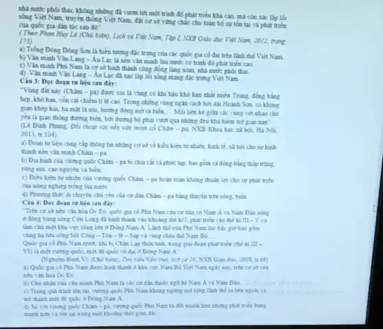 nhà nước phôi thai;không những đã vươn tới một trình độ phát triển khá cao mà còn xác lập lối
sống Việt Nam, truyền thông Việt Nam, đặt cơ sở vững chắc cho toàn bộ sự tôn tại và phát triển
của quốc gia-dân tộc sau đó"
(Theo Phan Huy Lê (Chủ biên), Lịch sủ Việt Nam, Tập I, NXB Giáo dục Việt Nam, 2012, trang
173)
a) Trồng Đồng Đông Sơn là biểu tượng đặc trưng của các quốc gia cổ đại trên lãnh thổ Việt Nam
b) Vǎn minh Vǎn Lang - Âu Lạc là nên vǎn minh lúa nước có trình độ phát triển cao.
c) Vǎn minh Phủ Nam là cơ sở hình thành cộng đồng làng xóm, nhà nước phôi thai.
d) Vǎn minh Vǎn Lang - Âu Lạc đã xác lập lối sống mang đặc trưng Việt Nam
Câu 3: Đọc đoạn tư liệu sau đây:
"Vùng đất này (Chǎm - pa) được coi là vùng có khi hậu khô hạn nhất miền Trung, đồng bằng
hẹp, khô hạn, cồn cát chiếm tỉ lê cao. Trong những vùng ngân cách bởi dài Hoành Sơn, có không
gian khép kin, ba mặt là núi, hướng đông mở ra biển. __ Mỗi liên hệ giữa các vùng với nhau chủ
yếu là giao thông đường biển, bởi đường bộ phải vượt qua những đèo khả hiểm trở gian nan".
(Lê Đình Phung, Đối thoạt với nền vǎn minh cổ Chǎm - pa.NXB Khoa học xã hội, Hà Nội,
2015, tr.104).
a) Đoạn tư liệu cung cấp thông tin những cơ sở về kiểu kiện tự nhiên kinh tế, xã hôi cho sự hình
thành nền vǎn minh Châm - pa.
b) Địa hình của vương quốc Chǎm -pa bị chia cắt và phức tạp, bao gồm cả đồng bằng thấp trùng.
rừng núi, cao nguyên và biển.
c) Điều kiện tư nhiên của vương quốc Chàm - pa hoàn toàn không thuận lợi cho sư phát triển
của nông nghiệp trồng lúa nướC.
d) Phương thức đi chuyển chủ yếu của cư dân Chǎm - pa bằng thuyền trên sông, biển
Câu 4: Đọc đoạn tư liệu sau đây:
Trên cơ sở nên vǎn hóa Oc Eo quốc gia cổ Phù Nam của cư dân cô Nam Á và Nam Đảo sóng
ở đồng bằng sông Cửu Long đã hình thành vào khoảng thể ki I, phát triển vào thể ki III - V và
làm chủ một khu vực rộng lớn ở Đông Nam A. Lãnh thổ của Phủ Nam lúc bầy giờ bao gồm
vùng ha lưu sông Mè Công - Tôn - lẻ - Sáp và vùng châu thô Nam Bô __
Quốc gia có Phù Nam trước khi bị Chân Lap thôn tinh trong giai đoạn phát triển (thế ki III -
VI) là một cường quốc, một để quốc cố đại ở Đông Nam A''
(Nghièm Đinh V) (Chủ biển), Tìm hiểu kiến thức lịch sử 10 NXB Giáo dục, 2008 tr.66)
a) Quốc gia cổ Phủ Nam được hình thành ở khu vực Nam Bộ Việt Nam ngày nay, trên cơ sở của
nền vǎn hóa Oc Eo.
b) Chủ nhân của vǎn minh Phù Nam là các cư dân thuộc ngữ hệ Nam A và Nam Đảo.
c) Trong quá trinh tồn tại, vương quốc Phủ Nam không ngừng mở rộng lãnh thổ ra bên ngoài và
trở thành một để quốc ở Đông Nam A.
d) So với vương quốc Chim-pa, vương quốc Phủ Nam ra đời muộn hơn nhưng phát trièn hùng
manh hơn và tồn tai trong một khoảng thời gian dài