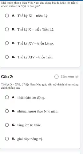 Nhà nước phong kiến Việt Nam cho dựng bia đá khắc tên tiến sĩ
ở Vǎn miếu (Hà Nội) từ bao giờ?
A. Thế kỷ XI - triều Lý.
B. Thế kỷ X - triều Tiền Lê.
C. Thế kỷ XV - triều Lê sơ.
D. Thế kỷ XIV - triều Trần.
Câu 2:
Thế kỷ X - XVI , ở Việt Nam Nho giáo dần trở thành hệ tư tưởng
chính thống của
A. nhân dân lao động.
B. những người theo Nho giáo.
C. tầng lớp trí thứC.
D. giai cấp thống trị
) Cần xem lại