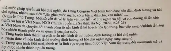 nhà nước pháp quyền xã hội chủ nghĩa,do Đảng Cộngsản Việt Nam lãnh đạo; bảo đảm định hướng xã hội
chủ nghĩa, nhằm mục tiêu "dân giàu,nước mạnh, công bằng, dân chủ, vǎn minh".... __
(Nguyễn Phú Trọng. Một số vấn đề về lý luận và thực tiễn về chủ nghĩa xã hội và con đường đi lên chủ
nghĩa xã hội ở Việt Nam.,NXB Chínhtrị quốc gia Sự thật, Hà Nội 2022, tr (25-26)
a. Việt Nam đã chuyển đổi thành công từ nền kinh tế kế hoạch hóa tập trung, bao cấp sang nềnkinh tế hàng
hóa nhiều thành phần có sự quản lý của nhà nước.
b. Từng bước hình thành và phát triển nền kinh tế thị trường định hướng xã hội chủ nghĩa.
c. Nhận thức về nên kinh tế thị trường định hướng xã hội chủ nghĩa ngày càng sáng tỏ.
d. Trong quá trình Đổi mới, chính trị là lĩnh vực trọng tâm, được Việt Nam tập trung đổi mớimạnh mẽ và
đạt được nhiều thành tựu ấn tượng.
CA-10. D.